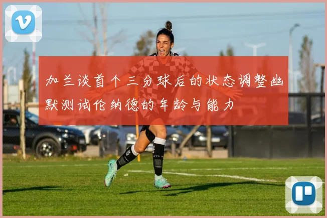 加兰谈首个三分球后的状态调整幽默测试伦纳德的年龄与能力